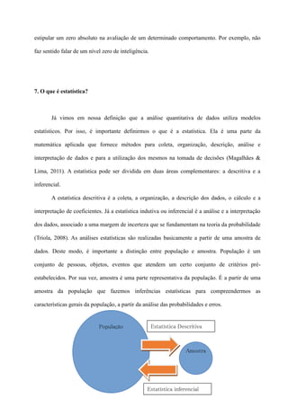 estipular um zero absoluto na avaliação de um determinado comportamento. Por exemplo, não
faz sentido falar de um nível zero de inteligência.
7. O que é estatística?
Já vimos em nossa definição que a análise quantitativa de dados utiliza modelos
estatísticos. Por isso, é importante definirmos o que é a estatística. Ela é uma parte da
matemática aplicada que fornece métodos para coleta, organização, descrição, análise e
interpretação de dados e para a utilização dos mesmos na tomada de decisões (Magalhães &
Lima, 2011). A estatística pode ser dividida em duas áreas complementares: a descritiva e a
inferencial.
A estatística descritiva é a coleta, a organização, a descrição dos dados, o cálculo e a
interpretação de coeficientes. Já a estatística indutiva ou inferencial é a análise e a interpretação
dos dados, associado a uma margem de incerteza que se fundamentam na teoria da probabilidade
(Triola, 2008). As análises estatísticas são realizadas basicamente a partir de uma amostra de
dados. Deste modo, é importante a distinção entre população e amostra. População é um
conjunto de pessoas, objetos, eventos que atendem um certo conjunto de critérios pré-
estabelecidos. Por sua vez, amostra é uma parte representativa da população. É a partir de uma
amostra da população que fazemos inferências estatísticas para compreendermos as
características gerais da população, a partir da análise das probabilidades e erros.
População
Amostra
Estatística inferencial
Estatística Descritiva
 