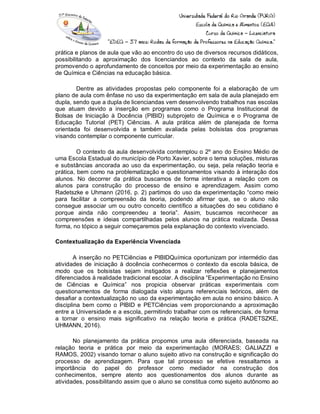 prática e planos de aula que vão ao encontro do uso de diversos recursos didáticos,
possibilitando a aproximação dos licenciandos ao contexto da sala de aula,
promovendo o aprofundamento de conceitos por meio da experimentação ao ensino
de Química e Ciências na educação básica.
Dentre as atividades propostas pelo componente foi a elaboração de um
plano de aula com ênfase no uso da experimentação em sala de aula planejado em
dupla, sendo que a dupla de licenciandas vem desenvolvendo trabalhos nas escolas
que atuam devido a inserção em programas como o Programa Institucional de
Bolsas de Iniciação à Docência (PIBID) subprojeto de Química e o Programa de
Educação Tutorial (PET) Ciências. A aula prática além de planejada de forma
orientada foi desenvolvida e também avaliada pelas bolsistas dos programas
visando contemplar o componente curricular.
O contexto da aula desenvolvida contemplou o 2º ano do Ensino Médio de
uma Escola Estadual do município de Porto Xavier, sobre o tema soluções, misturas
e substâncias ancorada ao uso da experimentação, ou seja, pela relação teoria e
prática, bem como na problematização e questionamentos visando à interação dos
alunos. No decorrer da prática buscamos de forma interativa a relação com os
alunos para construção do processo de ensino e aprendizagem. Assim como
Radetszke e Uhmann (2016, p. 2) partimos do uso da experimentação “como meio
para facilitar a compreensão da teoria, podendo afirmar que, se o aluno não
consegue associar um ou outro conceito científico a situações do seu cotidiano é
porque ainda não compreendeu a teoria”. Assim, buscamos reconhecer as
compreensões e ideias compartilhadas pelos alunos na prática realizada. Dessa
forma, no tópico a seguir começaremos pela explanação do contexto vivenciado.
Contextualização da Experiência Vivenciada
A inserção no PETCiências e PIBIDQuímica oportunizam por intermédio das
atividades de iniciação à docência conhecermos o contexto da escola básica, de
modo que os bolsistas sejam instigados a realizar reflexões e planejamentos
diferenciados à realidade tradicional escolar. A disciplina “Experimentação no Ensino
de Ciências e Química” nos propicia observar práticas experimentais com
questionamentos de forma dialogada visto alguns referenciais teóricos, além de
desafiar a contextualização no uso da experimentação em aula no ensino básico. A
disciplina bem como o PIBID e PETCiências vem proporcionando a aproximação
entre a Universidade e a escola, permitindo trabalhar com os referenciais, de forma
a tornar o ensino mais significativo na relação teoria e prática (RADETSZKE,
UHMANN, 2016).
No planejamento da prática propomos uma aula diferenciada, baseada na
relação teoria e prática por meio da experimentação (MORAES; GALIAZZI e
RAMOS, 2002) visando tornar o aluno sujeito ativo na construção e significação do
processo de aprendizagem. Para que tal processo se efetive ressaltamos a
importância do papel do professor como mediador na construção dos
conhecimentos, sempre atento aos questionamentos dos alunos durante as
atividades, possibilitando assim que o aluno se constitua como sujeito autônomo ao
 