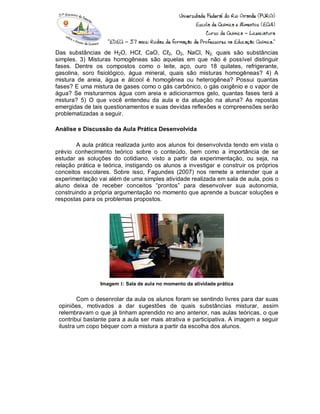 Das substâncias de H2O, HCℓ, CaO, Cℓ2, O2, NaCl, N2, quais são substâncias
simples. 3) Misturas homogêneas são aquelas em que não é possível distinguir
fases. Dentre os compostos como o leite, aço, ouro 18 quilates, refrigerante,
gasolina, soro fisiológico, água mineral, quais são misturas homogêneas? 4) A
mistura de areia, água e álcool é homogênea ou heterogênea? Possui quantas
fases? E uma mistura de gases como o gás carbônico, o gás oxigênio e o vapor de
água? Se misturarmos água com areia e adicionarmos gelo, quantas fases terá a
mistura? 5) O que você entendeu da aula e da atuação na aluna? As repostas
emergidas de tais questionamentos e suas devidas reflexões e compreensões serão
problematizadas a seguir.
Análise e Discussão da Aula Prática Desenvolvida
A aula prática realizada junto aos alunos foi desenvolvida tendo em vista o
prévio conhecimento teórico sobre o conteúdo, bem como a importância de se
estudar as soluções do cotidiano, visto a partir da experimentação, ou seja, na
relação prática e teórica, instigando os alunos a investigar e construir os próprios
conceitos escolares. Sobre isso, Fagundes (2007) nos remete a entender que a
experimentação vai além de uma simples atividade realizada em sala de aula, pois o
aluno deixa de receber conceitos “prontos” para desenvolver sua autonomia,
construindo a própria argumentação no momento que aprende a buscar soluções e
respostas para os problemas propostos.
Imagem 1: Sala de aula no momento da atividade prática
Com o desenrolar da aula os alunos foram se sentindo livres para dar suas
opiniões, motivados a dar sugestões de quais substâncias misturar, assim
relembravam o que já tinham aprendido no ano anterior, nas aulas teóricas, o que
contribui bastante para a aula ser mais atrativa e participativa. A imagem a seguir
ilustra um copo béquer com a mistura a partir da escolha dos alunos.
 