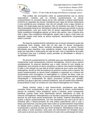 Pela análise das concepções sobre os questionamentos que os alunos
responderam, notamos que no primeiro questionamento, os alunos
compreenderam os conceitos depois de ter sido realizado a prática experimental,
conforme as respostas dos alunos: Substância pura: água em termos moleculares
é uma substância pura composta, mas não em solução como a água mineral ou
tratada. Em observação para tal aspecto, três (3) acertaram dos sete (7) alunos.
Essa propriedade deveria ser reforçada em sala de aula para que de fato os alunos
compreendessem, visto que outros três (3) alunos responderam água mineral.
Sobre substância homogênea apenas um aluno não acertou, mas a maioria citou
café e água. Para substância heterogênea, azeite mais a água e leite foram as
respostas citadas onde todos os alunos acertaram, demostrando compreensão
sobre o conceito.
No segundo questionamento solicitamos que os alunos dissessem quais das
substâncias eram simples, onde três (3) dos sete (7) alunos conseguiram
compreender e acertar. Neste momento percebemos que os alunos tiveram
dificuldades para classificar uma substância simples. Esse aspecto observado
exige que seja feita a rediscussão em sala de aula, visto a importância de avaliar
no processo para que o professor possa perceber as dificuldades e reforçar a
significação conceitual.
No terceiro questionamento foi solicitado para que classificassem dentre os
componentes quais apresentavam misturas homogêneas, nenhum aluno acertou
completamente, foi possível identificar que a maior dúvida foi com relação ao
refrigerante, pois somente um aluno considerou o mesmo como sendo homogêneo.
O leite é uma solução em que eles já tinham clareza de que é seria uma mistura
heterogênea, devido ao fato da presença da gordura e outros como a caseína. No
quarto questionamento os alunos foram instigados a responder se a mistura dos
componentes eram homogêneo ou heterogêneo e o número de fases, onde um
aluno conseguiu acertar todas, os outros parcialmente. Esse questionamento exigia
interpretação e compreensão de alguns processos químicos, por exemplo,
perceber que água e gelo são a mesma substância, mas em estado físico diferente,
acrescentando a areia, se constitui em uma mistura heterogênea com 3 fases.
Dessa maneira, sobre a aula desenvolvida, percebemos que alguns
conceitos foram compreendidos visto que os alunos já tinham conhecimentos
prévios do conteúdo, sobre substância, soluto e solvente, assim conseguindo
identificar quantas fases tinha determinada mistura. Abordamos os tipos de
misturas (homogêneas, heterogêneas) e as dúvidas e perguntas que emergiram no
decorrer da aula foram sendo esclarecidas. No entanto, notamos dificuldade dos
quanto a alguns questionamentos, com isso percebemos que uma aula só não é
suficiente para o desenvolvimento de uma prática experimental, pois é curto o
tempo para fazermos uma discussão maior sobre os questionamentos respondidos
na relação teoria e prática, reforçando os conceitos em que observamos menor
compreensão e sanando dúvidas que foram emergiram. Ressaltamos ainda que a
aula prática é muito produtiva, tanto para nós licenciandos em formação inicial,
como para os alunos que muito contribuíram em aula visto a participação de todos.
 