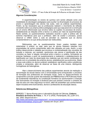 Algumas Considerações
A experimentação no ensino de química vem sendo utilizado como uma
modalidade de abordagem pedagógica para auxiliar na dinamização do processo de
ensino e aprendizagem dos alunos nas aulas, visto as práticas experimentais.
Porém, se faz necessário que os professores realizem o movimento de reflexão
constante sobre sua própria prática pedagógica para que seja possível a construção
de um ensino diferenciado que envolva todos os sujeitos no processo de ensino,
estabelecendo as relações entre a teoria e a prática por meio da experimentação.
Neste sentido, os questionamentos realizados durante e após a prática são de
extrema importância para que o professor, além de avaliar o processo, possa
observar e refletir sobre a aula ao perceber os aspectos que os alunos
compreenderam e os que ainda precisam ser rediscutidos.
Reforçamos que os questionamentos foram usados também para
sistematizar a prática, ou seja, para que os alunos fizessem relações com
propriedades de outros componentes além dos utilizados em aula. Assim, a aula
prática desenvolvida e relatada que envolveu a contextualização dos conceitos de
solução e misturas, por exemplo, oportunizou aos alunos a significação de tais
conceitos ao fazer a relação conceitual entre a teoria e a prática, formulando as
próprias hipóteses a partir do questionamento e realizando o estabelecimento de
significados por meio da observação dos materiais que iam sendo combinados de
acordo com a curiosidade dos próprios alunos, estabelecendo sua autonomia. Aliado
a essa aula prática os alunos puderam estabelecer significados sobre substâncias
simples e compostas, além de observar as fases de uma mistura, distinguindo
homogêneas de heterogênea.
Aliar o desenvolvimento das práticas experimentais através da mediação e
aproximação da escola básica com a Universidade torna enriquecedor o processo
de formação dos professores em formação inicial. Tanto no desenvolvimento do
componente curricular quanto das bolsistas (do PIBIDQuímica e PETCiências) foram
de fundamental importância na constituição formativa ao oportunizarem a inserção
dos licenciandos na iniciação à docência para que possam vivenciar o contexto da
sala de aula com mais segurança no futuro, além de possibilitar que conhecimentos
sejam trocados entre licenciandos, alunos e professores da educação básica.
Referências Bibliográficas
BORGES, T. Novos Rumos para o Laboratório Escolar de Ciências. Caderno
Brasileiro de Ensino de Física, v. 19, nº 3, UFSC, Florianópolis, SC, p.291-313,
dez. 2002. Disponível em:<
http://www.cienciamao.usp.br/dados/ard/_novosrumosparaolaboratorioescoladecienc
iasatarcisoborgespp-.arquivo.pdf >. Acesso em: 03 jun. 2017.
 