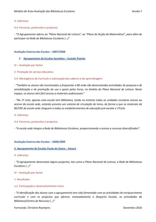 Modelo de Auto-Avaliação das Bibliotecas Escolares                                                   Sessão 7


4. Liderança

4.4. Parcerias, protocolos e projectos

- “O Agrupamento aderiu ao “Plano Nacional de Leitura”, ao “Plano de Acção da Matemática”, para além de
participar na Rede de Bibliotecas Escolares (…)”



Avaliação Externa das Escolas – 2007/2008

    2. Agrupamento de Escolas Sesimbra – Castelo Poente

IV – Avaliação por factor

2. Prestação do serviço educativo

2.4. Abrangência do Currículo e valorização dos saberes e da aprendizagem

- “Também os alunos são incentivados a frequentar a BE onde são desenvolvidas actividades de pesquisa e de
sensibilização e de promoção do uso e gosto pelos livros, no âmbito do Plano Nacional de Leitura. Neste
espaço, os alunos têm fácil acesso a materiais audiovisuais.”

- “No 1º ciclo, apenas uma escola tem Biblioteca, tendo no entanto todas as unidades escolares acesso ao
acervo da escola sede, estando previsto um sistema de circulação de livros, de forma a que os materiais da
BE/CRE da escola sede cheguem a todos os estabelecimentos de educação pré-escolar e 1ºciclo

4. Liderança

4.4. Parcerias, protocolos e projectos

- “A escola sede integra a Rede de Bibliotecas Escolares, proporcionando o acesso a recursos diversificados”.



Avaliação Externa das Escolas – 2008/2009

3. Agrupamento de Escolas Paulo da Gama – Amora

4. Liderança

- “O agrupamento desenvolve alguns projectos, tais como o Plano Nacional de Leitura, a Rede de Bibliotecas
Escolares (…)”

IV – Avaliação por factor

1. Resultados

1.2. Participação e desenvolvimento cívico

- “A identificação dos alunos com o agrupamento tem sido fomentado com as actividades de enriquecimento
curricular e com os projectos que oferece, nomeadamente o Desporto Escolar, as actividades da
Biblioteca/Centro de Recursos (…)”

Formanda: Christine Reyntjens                                                                 Dezembro 2010
 