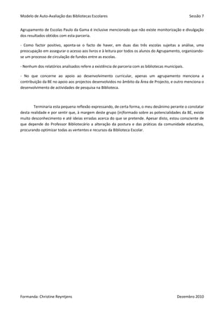 Modelo de Auto-Avaliação das Bibliotecas Escolares                                                  Sessão 7


Agrupamento de Escolas Paulo da Gama é inclusive mencionado que não existe monitorização e divulgação
dos resultados obtidos com esta parceria.

- Como factor positivo, aponta-se o facto de haver, em duas das três escolas sujeitas a análise, uma
preocupação em assegurar o acesso aos livros e à leitura por todos os alunos do Agrupamento, organizando-
se um processo de circulação de fundos entre as escolas.

- Nenhum dos relatórios analisados refere a existência de parceria com as bibliotecas municipais.

- No que concerne ao apoio ao desenvolvimento curricular, apenas um agrupamento menciona a
contribuição da BE no apoio aos projectos desenvolvidos no âmbito da Área de Projecto, e outro menciona o
desenvolvimento de actividades de pesquisa na Biblioteca.



        Terminaria esta pequena reflexão expressando, de certa forma, o meu desânimo perante o constatar
desta realidade e por sentir que, à margem deste grupo (in)formado sobre as potencialidades da BE, existe
muito desconhecimento e até ideias erradas acerca do que se pretende. Apesar disto, estou consciente de
que depende do Professor Bibliotecário a alteração da postura e das práticas da comunidade educativa,
procurando optimizar todas as vertentes e recursos da Biblioteca Escolar.




Formanda: Christine Reyntjens                                                                Dezembro 2010
 