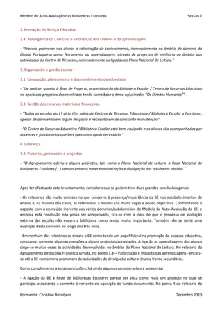 Modelo de Auto-Avaliação das Bibliotecas Escolares                                                  Sessão 7


2. Prestação do Serviço Educativo

2.4. Abrangência do Currículo e valorização dos saberes e da aprendizagem

- “Procura promover nos alunos a valorização do conhecimento, nomeadamente no âmbito do domínio da
Língua Portuguesa como ferramenta da aprendizagem, através de projectos de melhoria no âmbito das
actividades do Centro de Recursos, nomeadamente as ligadas ao Plano Nacional de Leitura.”

3. Organização e gestão escolar

3.1. Concepção, planeamento e desenvolvimento da actividade

- “De realçar, quanto à Área de Projecto, a contribuição da Biblioteca Escolar / Centro de Recursos Educativo
no apoio aos projectos desenvolvidos tendo como base o tema aglutinador “Os Direitos Humanos””.

3.3. Gestão dos recursos materiais e financeiros

- “Todas as escolas do 1º ciclo têm pólos de Centros de Recursos Educativos / Biblioteca Escolar a funcionar,
apesar de apresentarem algum desgaste e necessitarem de constante manutenção”

- “O Centro de Recursos Educativo / Biblioteca Escolar está bem equipado e os alunos são acompanhados por
docentes e funcionários que lhes prestam o apoio necessário.”

4. Liderança

4.4. Parcerias, protocolos e projectos

- “O Agrupamento aderiu a alguns projectos, tais como o Plano Nacional de Leitura, a Rede Nacional de
Bibliotecas Escolares (…) sem no entanto haver monitorização e divulgação dos resultados obtidos.”



Após ter efectuado este levantamento, considero que se podem tirar duas grandes conclusões gerais:

- Os relatórios são muito omissos no que concerne à presença/importância da BE nos estabelecimentos de
ensino e, na maioria dos casos, as referências à mesma são muito vagas e pouco objectivas. Confrontando o
exposto com o conteúdo inerente aos vários domínios/subdomínios do Modelo de Auto-Avaliação da BE, e
embora esta conclusão não possa ser comprovada, fica-se com a ideia de que o processo de avaliação
externa das escolas não encara a biblioteca como sendo muito importante. Também não se sente uma
evolução deste conceito ao longo dos três anos.

- Em nenhum dos relatórios se encara a BE como tendo um papel fulcral na promoção do sucesso educativo,
constando somente algumas menções a alguns projectos/actividades. A ligação às aprendizagens dos alunos
cinge-se muitas vezes às actividades desenvolvidas no âmbito do Plano Nacional de Leitura. No relatório do
Agrupamento de Escolas Francisco Arruda, no ponto 1.4 – Valorização e impacto das aprendizagens - encara-
se até a BE como mera promotora de actividades de divulgação cultural (numa frente secundária).

Como complemento a estas conclusões, há ainda algumas considerações a apresentar:

- A ligação da BE à Rede de Bibliotecas Escolares parece ser vista como mais um projecto no qual se
participa, associando-a somente à vertente de aquisição do fundo documental. No ponto 4 do relatório do

Formanda: Christine Reyntjens                                                                Dezembro 2010
 