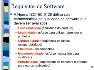 Requisitos de Software A Norma ISO/IEC 9126 define seis características de qualidade de software que devem ser avaliados: Funcionalidade  (finalidade do produto)  Usabilidade  (esforço para utilizar, aprender o produto) Confiabilidade  (freqüência de falhas, recuperabilidade) Eficiência  (desempenho) Manutenibilidade  (esforço necessário para modificar) Portabilidade  (capacidade de transferir o produto para outros ambientes) 