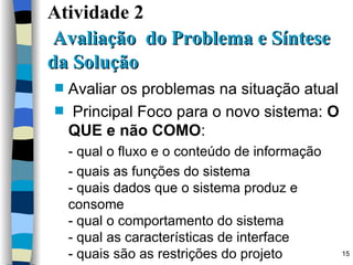 Atividade 2    Avaliação  do Problema e Síntese da Solução Avaliar os problemas na situação atual Principal Foco para o novo sistema:  O QUE e não COMO : - qual o fluxo e o conteúdo de informação - quais as funções do sistema - quais dados que o sistema produz e consome  - qual o comportamento do sistema - qual as características de interface - quais são as restrições do projeto 