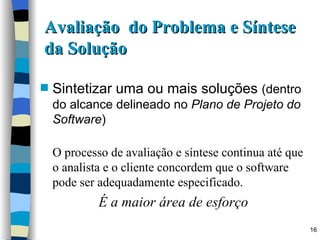 Avaliação  do Problema e Síntese da Solução Sintetizar uma ou mais soluções  (dentro do alcance delineado no  Plano de Projeto do Software ) O processo de avaliação e síntese continua até que o analista e o cliente concordem que o software pode ser adequadamente especificado. É a maior área de esforço 