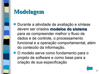Modelagem Durante a atividade de avaliação e síntese devem ser criados  modelos do sistema   para se compreender melhor o fluxo de dados e de controle, o processamento funcional e a operação comportamental, além do conteúdo da informação. O modelo serve como fundamento para o projeto de software e como base para a criação de sua especificação 