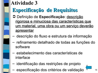 Atividade 3    Especificação  de Requisitos  Definição de  Especificação :  descrição rigorosa e minuciosa das características que um material, uma obra ou um serviço deverão apresentar descrição do fluxo e estrutura da informação refinamento detalhado de todas as funções do software estabelecimento das características de interface identificação das restrições de projeto especificação dos critérios de validação 