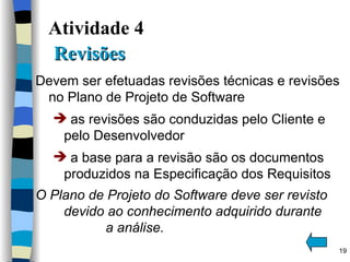 Atividade 4    Revisões  Devem ser efetuadas revisões técnicas e revisões no Plano de Projeto de Software as revisões são conduzidas pelo Cliente e pelo Desenvolvedor a base para a revisão são os documentos produzidos na Especificação dos Requisitos O Plano de Projeto do Software deve ser revisto  devido ao conhecimento adquirido durante  a análise. 