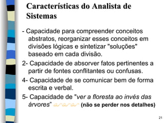 Características do Analista de Sistemas - Capacidade para compreender conceitos abstratos, reorganizar esses conceitos em divisões lógicas e sintetizar "soluções" baseado em cada divisão. 2- Capacidade de absorver fatos pertinentes a partir de fontes conflitantes ou confusas. 4- Capacidade de se comunicar bem de forma escrita e verbal. 5- Capacidade de " ver a floresta ao invés das árvores ”     (não se perder nos detalhes) 