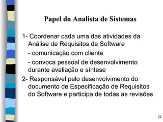 Papel do Analista de Sistemas 1- Coordenar cada uma das atividades da Análise de Requisitos de Software - comunicação com cliente - convoca pessoal de desenvolvimento durante avaliação e síntese 2- Responsável pelo desenvolvimento do documento de Especificação de Requisitos do Software e participa de todas as revisões 