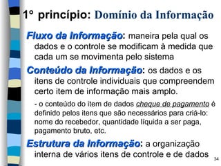 Fluxo da Informação :   maneira pela qual os dados e o controle se modificam à medida que cada um se movimenta pelo sistema Conteúdo da Informação :   os dados e os itens de controle individuais que compreendem certo item de informação mais amplo. - o conteúdo do item de dados  cheque de pagamento  é definido pelos itens que são necessários para criá-lo: nome do recebedor, quantidade líquida a ser paga, pagamento bruto, etc. Estrutura da Informação :  a organização interna de vários itens de controle e de dados 1   princípio:  Domínio da Informação 