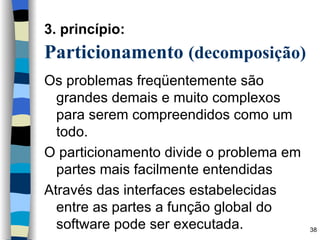 3. princípio:   Particionamento  (decomposição)   Os problemas freqüentemente são grandes demais e muito complexos para serem compreendidos como um todo. O particionamento divide o problema em partes mais facilmente entendidas Através das interfaces estabelecidas entre as partes a função global do software pode ser executada. 