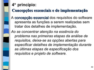 4   princípio:   Concepções essenciais e de implementação A  concepção essencial  dos requisitos do software apresenta as funções a serem realizadas sem tratar dos detalhes de implementação. Ao se concentrar atenção na essência do problema nas primeiras etapas da análise de requisitos, deixa-se as opções abertas para especificar detalhes de implementação durante as últimas etapas de especificação dos requisitos e projeto de software. 