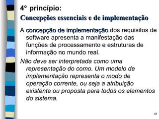 A  concepção de implementação  dos requisitos de software apresenta a manifestação das funções de processamento e estruturas de informação no mundo real. Não deve ser interpretada como uma representação do como. Um modelo de implementação representa o modo de operação corrente, ou seja a atribuição existente ou proposta para todos os elementos do sistema. 4   princípio:   Concepções essenciais e de implementação 