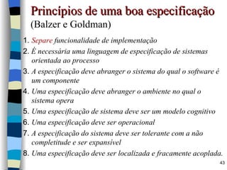 Princípios de uma boa especificação   (Balzer e Goldman) 1.   Separe  funcionalidade de implementação 2.   É necessária uma linguagem de especificação de sistemas orientada ao processo 3.  A especificação deve abranger o sistema do qual o software é um componente 4.  Uma especificação deve abranger o ambiente no qual o sistema opera 5.  Uma especificação de sistema deve ser um modelo cognitivo 6.  Uma especificação deve ser operacional 7.  A especificação do sistema deve ser tolerante com a não completitude e ser expansível 8.  Uma especificação deve ser localizada e fracamente acoplada. 