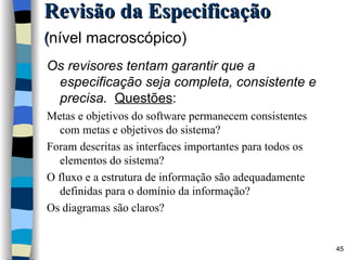 Revisão da Especificação ( nível macroscópico)   Os revisores tentam garantir que a especificação seja completa, consistente e precisa.  Questões : Metas e objetivos do software permanecem consistentes com metas e objetivos do sistema? Foram descritas as interfaces importantes para todos os elementos do sistema? O fluxo e a estrutura de informação são adequadamente definidas para o domínio da informação? Os diagramas são claros? 