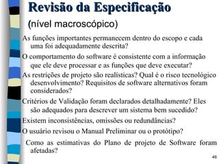 As funções importantes permanecem dentro do escopo e cada uma foi adequadamente descrita? O comportamento do software é consistente com a informação que ele deve processar e as funções que deve executar? As restrições de projeto são realísticas? Qual é o risco tecnológico desenvolvimento? Requisitos de software alternativos foram considerados? Critérios de Validação foram declarados detalhadamente? Eles são adequados para descrever um sistema bem sucedido? Existem inconsistências, omissões ou redundâncias? O usuário revisou o Manual Preliminar ou o protótipo? Como as estimativas do Plano de projeto de Software foram afetadas? Revisão da Especificação ( nível macroscópico)   