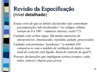 Revisão da Especificação ( nível  detalhado ) Esteja certo de que os limites declarados não contenham pressuposições não declaradas (“os códigos válidos variam de 0 a 100” - números inteiros, reais???) Cuidado com verbos vagos. Há muitas maneiras de interpretá-los. (manuseado, rejeitado, pulado, processado) Cuidado com pronomes "pendentes” (o módulo I/O comunica-se com o módulo de validação de dados e seu sinal de controle está ligado. Sinal de controle de qual?).  Procure declarações que impliquem certeza (sempre, cada, todos, nunca) e depois peça prova 