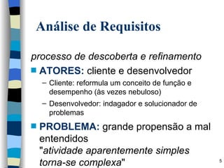 Análise de Requisitos processo de descoberta e refinamento ATORES:  cliente e desenvolvedor Cliente: reformula um conceito de função e desempenho (às vezes nebuloso) Desenvolvedor: indagador e solucionador de problemas PROBLEMA:  grande propensão a mal entendidos " atividade aparentemente simples torna-se complexa " 
