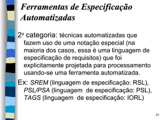 2 a  categoria:  técnicas automatizadas que fazem uso de uma notação especial (na maioria dos casos, essa é uma linguagem de especificação de requisitos) que foi explicitamente projetada para processamento usando-se uma ferramenta automatizada. Ex:  SREM  (linguagem de especificação: RSL),  PSL/PSA  (linguagem  de especificação: PSL),  TAGS  (linguagem  de especificação: IORL) Ferramentas de Especificação Automatizadas 