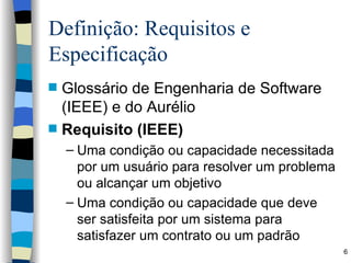 Definição: Requisitos e Especificação Glossário de Engenharia de Software (IEEE) e do Aurélio Requisito (IEEE) Uma condição ou capacidade necessitada por um usuário para resolver um problema ou alcançar um objetivo Uma condição ou capacidade que deve ser satisfeita por um sistema para satisfazer um contrato ou um padrão 