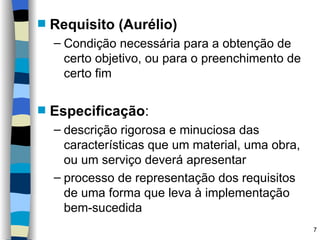Requisito (Aurélio) Condição necessária para a obtenção de certo objetivo, ou para o preenchimento de certo fim Especificação : descrição rigorosa e minuciosa das características que um material, uma obra, ou um serviço deverá apresentar processo de representação dos requisitos de uma forma que leva à implementação bem-sucedida 