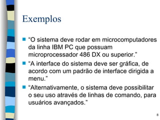 Exemplos “ O sistema deve rodar em microcomputadores da linha IBM PC que possuam microprocessador 486 DX ou superior.” “ A interface do sistema deve ser gráfica, de acordo com um padrão de interface dirigida a menu.” “ Alternativamente, o sistema deve possibilitar o seu uso através de linhas de comando, para usuários avançados.” 