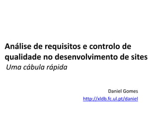 Análise de requisitos e controlo de
qualidade no desenvolvimento de sites
Uma cábula rápida
Daniel Gomes
http://xldb.fc.ul.pt/daniel

 