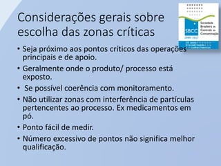 Considerações gerais sobre
escolha das zonas críticas
• Seja próximo aos pontos críticos das operações
principais e de apoio.
• Geralmente onde o produto/ processo está
exposto.
• Se possível coerência com monitoramento.
• Não utilizar zonas com interferência de partículas
pertencentes ao processo. Ex medicamentos em
pó.
• Ponto fácil de medir.
• Número excessivo de pontos não significa melhor
qualificação.
 