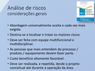 Análise de riscos
considerações gerais
• Abordagem universalmente aceita e cada vez mais
exigida.
• Destina-se a localizar e tratar os maiores riscos
• Deve ser feita com equipe multifuncional e
multidisciplinar.
• As pessoas que mais entendem do processo /
produto / equipamento devem fazer parte.
• Custo benefício altamente favorável.
• Deve ser realizada, e repetida, desde o projeto
conceitual até durante a operação da área.
 