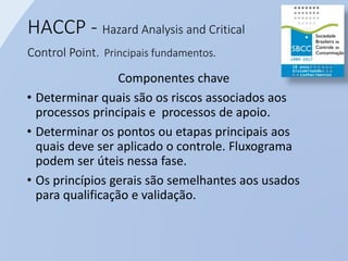 HACCP - Hazard Analysis and Critical
Control Point. Principais fundamentos.
Componentes chave
• Determinar quais são os riscos associados aos
processos principais e processos de apoio.
• Determinar os pontos ou etapas principais aos
quais deve ser aplicado o controle. Fluxograma
podem ser úteis nessa fase.
• Os princípios gerais são semelhantes aos usados
para qualificação e validação.
 