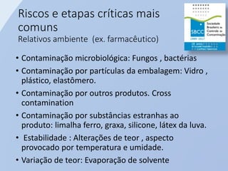Riscos e etapas críticas mais
comuns
Relativos ambiente (ex. farmacêutico)
• Contaminação microbiológica: Fungos , bactérias
• Contaminação por partículas da embalagem: Vidro ,
plástico, elastômero.
• Contaminação por outros produtos. Cross
contamination
• Contaminação por substâncias estranhas ao
produto: limalha ferro, graxa, silicone, látex da luva.
• Estabilidade : Alterações de teor , aspecto
provocado por temperatura e umidade.
• Variação de teor: Evaporação de solvente
 