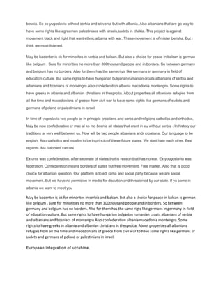 bosnia. So ex yugoslavia without serbia and slovenia but with albania. Also albanians that are go way to
have some rights like agreemen palestinians with israels,sudets in chekia. This project is against
movement black and right that want ethnic albania with war. These movement is of mister berisha. But i
think we must listened.
May be badenter is ok for minorites in serbia and balcan. But also a choice for peace in balcan is german
like belgium . Sure for minorities no more than 300thousand people and in borders. So between germany
and belgium has no borders. Also for them has the same rigts like germans in germany in field of
education culture. But same rights to have hungarian bulgarian rumanian croats albanians of serbia and
albanians and bosniacs of montengro.Also confederation albania macedonia montengro. Some rights to
have greeks in albania and albanian christians in thesprotia. About properties all albanians refugies from
all the time and macedonians of greece from civil war to have some rights like germans of sudets and
germans of poland or palestinians in Israel
In time of yugoslavia two people ar in principle croatians and serbs and religions catholics and orthodox.
May be now confederation cr mac al ko mo bosnia all states that arent in eu without serbia . In history our
traditions ar very well between us. Now will be two people albanians andr croatians. Our language to be
english. Also catholics and muslim to be in princip of these future states. We dont hate each other. Best
regards. Ma. Leonard carcani
Ex urss was confederation. After seperate of states that is reason that has no war. Ex yougoslavia was
federation. Confederetion means borders of states but free movement. Free market. Also that is good
choice for albanian question. Our platform is to edi rama and social party because we are social
movement. But we have no permision in media for discution and threatened by our state. If yu come in
albania we want to meet you
May be badenter is ok for minorites in serbia and balcan. But also a choice for peace in balcan is german
like belgium . Sure for minorities no more than 300thousand people and in borders. So between
germany and belgium has no borders. Also for them has the same rigts like germans in germany in field
of education culture. But same rights to have hungarian bulgarian rumanian croats albanians of serbia
and albanians and bosniacs of montengro.Also confederation albania macedonia montengro. Some
rights to have greeks in albania and albanian christians in thesprotia. About properties all albanians
refugies from all the time and macedonians of greece from civil war to have some rights like germans of
sudets and germans of poland or palestinians in israel
European integration of ucrahina.
 