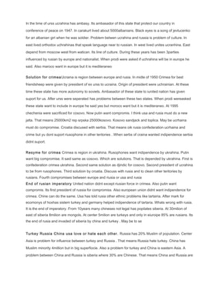 In the time of urss ucrahina has ambasy. Its ambasador of this state that protect our country in
conference of peace on 1947. In carakurt lived about 5000albanians. Black eyes is a song of jevtucenko
for an albanian girl when he was soldier. Problem betwen ucrahina and russia is problem of culture. In
east lived orthodox uchrahinas that speak language near to russian. In west lived unites ucranhina. East
depend from moscow west from watican. Its line of culture. During these years has been 3parties
influenced by rusian by europe and nationalist. When prodi were asked if uchrahina will be in europe he
said. Also maroco want in europe but it is mediteraneo
Solution for crimeaUcraina is region between europe and rusia. In midle of 1950 Crimea for best
friendsheep were given by president of ex urss to ucraina. Origin of president were uchrainian. At these
time these state has more autonomy to soviets. Ambasador of these state to iunited nation has given
suport for us. After urss were seperated has problems between these two states. When prodi wereasked
these state want to include in europe he said yes but moroco want but it is mediteraneo. At 1995
chechenia were sacrificed for cosovo. Now putin want compromis. I think usa and rusia must do a new
jalta. That means 25000km2 rep srpska 25000kosovo. Kosovo sandjack and toplica. May be ucrhaina
must do compromise. Croatia discused with serbia. That means oik rusia confederation ucrhaina and
crime but yu dont suport riusophone in other teritories . When serbs of craina wanted indipendence serbia
didnt suport.
Resyme for crimea Crimea is region in ukrahina. Rusophones want indipendence by ukrahina. Putin
want big compromise. It said same as cosovo. Which are solutions. That is depended by ukrahina. First is
confederation crimea ukrahina. Second same solution as djindic for cosovo. Second president of ucrahina
to be from rusophones. Third solutioin by croatia. Discuss with rusia and to clean other teritories by
rusians. Fourth compromises between europe and riusia or usa and rusia
End of rusian imperatory United nation didnt except riusian force in crimea. Also putin want
compromis. Its first president of russia for compromiss. Also european union didnt want indipendence for
crimea. Chine can do the same. Usa has told rusia other ethnic problems like tartairia. After mark for
ecomonys of hoxhas sistem turkey and germany helped indipendence of tartaria. Whats wrong with rusia.
It is the end of imperatory. From 10years many chineses not legal has popilates siberia. At 30milion of
east of siberia 8milion are mongols. At center 5milion are turkeys and only in eiuroipe 85% are rusians. Its
the end of rusia and invaded of siberia by china and turkey . May be to se
Turkey Russia China usa love or hate each other. Russia has 20% Muslim of population. Center
Asia is problem for influence between turkey and Russia . That means Russia hate turkey. China has
Muslim minority 4million but in big superfiocie. Also a problem for turkey and China is eastern Asia. A
problem between China and Russia is siberia where 30% are Chinese. That means China and Russia are
 