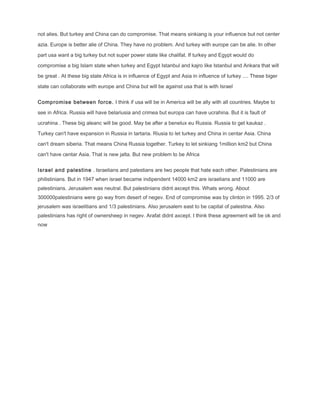 not alies. But turkey and China can do compromise. That means sinkiang is your influence but not center
azia. Europe is better alie of China. They have no problem. And turkey with europe can be alie. In other
part usa want a big turkey but not super power state like chalifat. If turkey and Egypt would do
compromise a big Islam state when turkey and Egypt Istanbul and kajro like Istanbul and Ankara that will
be great . At these big state Africa is in influence of Egypt and Asia in influence of turkey .... These biger
state can collaborate with europe and China but will be against usa that is with Israel
Compromise between force. I think if usa will be in America will be ally with all countries. Maybe to
see in Africa. Russia will have belariusia and crimea but europa can have ucrahina. But it is fault of
ucrahina . These big aleanc will be good. May be after a benelux eu Russia. Russia to get kaukaz .
Turkey can't have expansion in Russia in tartaria. Riusia to let turkey and China in centar Asia. China
can't dream siberia. That means China Russia together. Turkey to let sinkiang 1million km2 but China
can't have centar Asia. That is new jalta. But new problem to be Africa
Israel and palestine . Israelians and palestians are two people that hate each other. Palestinians are
philistinians. But in 1947 when israel became indipendent 14000 km2 are israelians and 11000 are
palestinians. Jerusalem was neutral. But palestinians didnt axcept this. Whats wrong. About
300000palestinians were go way from desert of negev. End of compromise was by clinton in 1995. 2/3 of
jerusalem was israelitians and 1/3 palestinians. Also jerusalem east to be capital of palestina. Also
palestinians has right of ownersheep in negev. Arafat didnt axcept. I think these agreement will be ok and
now
 