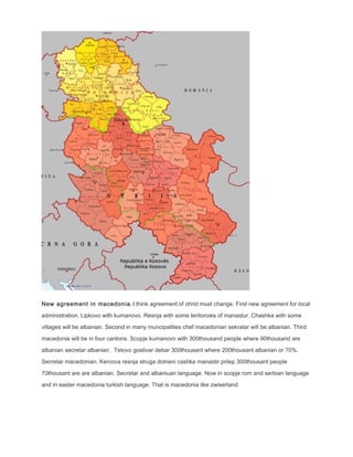 New agreement in macedonia.I think agreement of ohrid must change. First new agreement for local
administration. Lipkovo with kumanovo. Resnja with some teritoroies of manastur. Chashka with some
villages will be albanian. Second in many muncipalities chef macedonian sekratar will be albanian. Third
macedonia will be in four cantons. Scopje kumanovo with 300thousand people where 90thousand are
albanian secretar albanian . Tetovo gostivar debar 300thousant where 200thousant albanian or 70%.
Secretar macedonian. Kercova resnja struga dolneni cashka manastir prilep 300thousant people
70thousant are are albanian. Secretar and albaniuan language. Now in scopje rom and serbian language
and in easter macedonia turkish language. That is macedonia like zwiserland
 