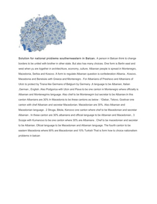 Solution for national problems southerneastern in Balcan. A person in Balcan think to change
borders to be united with brother in other state. But also has many choices. One form is Berlin east and
west when yu are together in architechture, economy, culture. Albanian people is spread in Montenegro,
Macedonia, Serbia and Kosovo. A form to regulate Albanian question is confederation Albania , Kosovo,
Macedonia and Beneluks with Greece and Montenegro . For Albanians of Preshevo and Albanians of
Ulcin to protect by Tirana like Germans of Belgium by Germany .A language to be Albanian, Italian
,German , English. Also Podgorica with Ulcin and Plava to be one canton in Montenegro where officially is
Albanian and Montenegrins language. Also chef to be Montenegrin but secretar to be Albanian.In this
canton Albanians are 30% In Macedonia to be these cantons as below : 1Debar, Tetovo, Gostivar one
canton with chef Albanian and secretar Macedonian. Macedonian are 30%. Also Albanian and
Macedonian language . 2 Struga, Bitola, Kercovo one canton where chef to be Macedonian and secretar
Albanian . In these canton are 30% albanians and official language to be Albanian and Macedonian.. 3
Scopje with Kumanovo to be one canton where 30% are Albanians . Chef to be macedonian and secretar
to be Albanian. Oficial language to be Macedonian and Albanian language. The fourth canton to be
eastern Macedonia where 90% are Macedonian and 10% Turkish That is form how to choice nationalism
problems in balcan
 