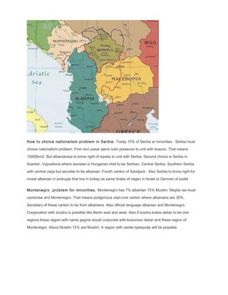 How to choice nationalism problem in Serbia. Today 15% of Serbia ar minorities . Serbia must
choice nationalIzm problem. First novi pasar sjenic tutin presevoo to unit with kosovo. That means
15000km2. But albaniansss to know right of srpska to unit with Serbia. Second choice is Serbia in
4canton. Vojvodiona where secretar is Hungarian chef to be Serbian. Central Serbia. Southern Serbia
with central varja but secretar to be albanian. Fourth canton of Sandjack . Also Serbia to know right for
invest albanian in prokupje that live in turkey as same Arabs of negev in Israel or German of sudet
Montenegro .problem for minorities. Montenegro has 7% albanIan 15% Muslim. Maybe we must
cantonise and Montenegro. That means podgorioca ulqin one canton where albanians are 30%.
Secretary of these canton to be from albanians. Also official language albanian and Montenegro.
Cooperation with scodra is possible like Berlin east and west. Also if scodra kukes debar to be one
regions these region with name gegnia would corporate with kosovooo debar and these region of
Montenegro. About Muslim 15% are Muslim. A region with center bjelopolje will be possible
 