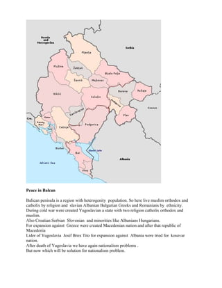 Peace in Balcan
Balican penisula is a region with heterogenity population. So here live muslim orthodox and
catholix by religion and slavian Albanian Bulgarian Greeks and Romanians by ethnicity.
During cold war were created Yugoslavian a state with two religion catholix orthodox and
muslim.
Also Croatian Serbian Slovenian and minorities like Albanians Hungarians.
For expansion against Greece were created Macedonian nation and after that republic of
Macedonia
Lider of Yugoslavia Josif Brox Tito for expansion against Albania were tried for kosovar
nation.
After death of Yugoslavia we have again nationalism problems .
But now which will be solution for nationalism problem.
 
