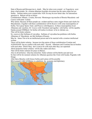 State of Bosnia and Hercegovina is death . May be when were created ex Yugoslavia were
done a bad mistake .So croatian albanians bosniaks slovenians has the same origin but not
Serbia . Serbian nation were created after 1820. So may be now better idea for nationalism
question in Balcan will be as below
Confederation Albania , Croatia, Slovenia Montenegro rep muslim of Bosnia Macedonia and
Cosovo with name Latinia
Why latinia. Because all these people are oxidant and have same origjin ilirians and vlachs for
Macedonians ,Together with these confederation will be Kosovo with some municipalities of
Serbia Novi pasar Sjenic Tutin and Presevo with Bujanovc. In these municipalities lived
Albanians and muslims. Or Cosovo with 15oookm2 and together with Serbia will be republic
Srpska around 25000km2. So Serbia will realize its dream to be in Adriatic sea .
That will be better solution.
So cosova is like Serbians of vojvodina . Serbians of vojvodina has problems with Serbia.
Albanians of Macedonia are like Serbians of bosnia .
May be future Tito to be an intellectual person and to be married with a croation intellectual
woman .
These will be better solution because two big nation of these confederation Croatian and
ALBANIANS has no conflict with each other . Second Albanians and Croatians has no borders
with each other .Third if they don’t want to be with each other they can separated
About properties better solution will be like sudets and checs.
That will be better solution for peace in Balcan .
Also in all territories when has minorities better solution will be Berlin east and west
So that will be for moment solution for Albanian question like Ulcin with Scadar, Pogradec with
Struga
After that a Benelux with Greece Serbia and Latinia will be possible
MA.Leonard CARCANIBelow is a platform for economy and diplomacy
 