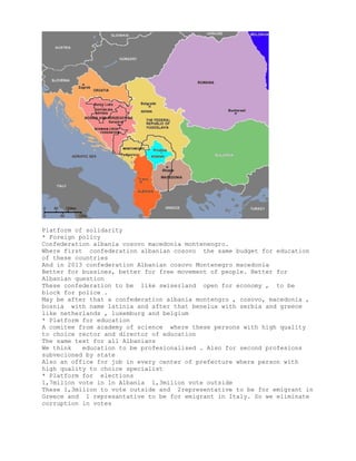 Platform of solidarity
* Foreign policy
Confederation albania cosovo macedonia montenengro.
Where first confederation albanian cosovo the same budget for education
of these countries
And in 2013 confederation Albanian cosovo Montenegro macedonia
Better for bussines, better for free movement of people. Better for
Albanian question
These confederation to be like swiserland open for economy , to be
block for police .
May be after that a confederation albania montengro , cosovo, macedonia ,
bosnia with name latinia and after that benelux with serbia and greece
like netherlands , luxemburg and belgium
* Platform for education
A comitee from academy of science where these persons with high quality
to choice rector and director of education
The same text for all Albanians
We think education to be profesionalised . Also for second profesions
subvecioned by state
Also an office for job in every center of prefecture where person with
high quality to choice specialist
* Platform for elections
1,7milion vote in ln Albania 1,3milion vote outside
These 1,3milion to vote outside and 2representative to be for emigrant in
Greece and 1 represantative to be for emigrant in Italy. So we eliminate
corruption in votes
 