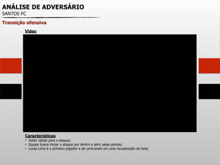 ANÁLISE DE ADVERSÁRIO
SANTOS FC
Transição ofensiva
Características
• Saída rápida para o ataque;
• Equipe busca iniciar o ataque por dentro e abrir pelas pontas;
• Lucas Lima é o primeiro jogador a ser procurado em uma recuperação de bola;
Vídeo
 
