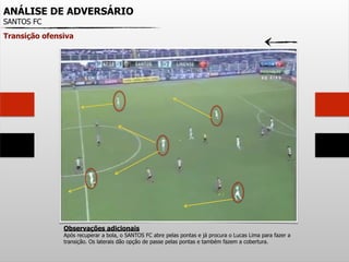ANÁLISE DE ADVERSÁRIO
SANTOS FC
Transição ofensiva
Observações adicionais
Após recuperar a bola, o SANTOS FC abre pelas pontas e já procura o Lucas Lima para fazer a
transição. Os laterais dão opção de passe pelas pontas e também fazem a cobertura.
 