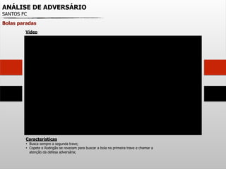 ANÁLISE DE ADVERSÁRIO
SANTOS FC
Bolas paradas
Características
• Busca sempre a segunda trave;
• Copete e Rodrigão se revezam para buscar a bola na primeira trave e chamar a
atenção da defesa adversária;
Vídeo
 