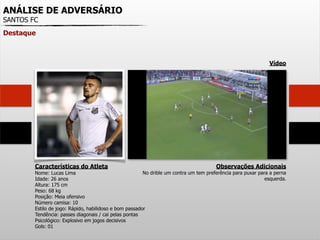 ANÁLISE DE ADVERSÁRIO
SANTOS FC
Destaque
Características do Atleta
Nome: Lucas Lima
Idade: 26 anos
Altura: 175 cm
Peso: 68 kg
Posição: Meia ofensivo
Número camisa: 10
Estilo de jogo: Rápido, habilidoso e bom passador
Tendência: passes diagonais / cai pelas pontas
Psicológico: Explosivo em jogos decisivos
Gols: 01
Observações Adicionais
No drible um contra um tem preferência para puxar para a perna
esquerda.
Vídeo
 
