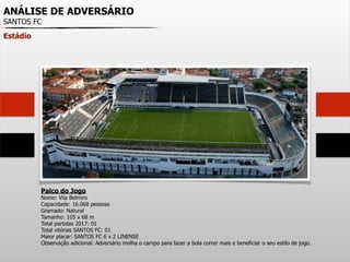 ANÁLISE DE ADVERSÁRIO
SANTOS FC
Estádio
Palco do Jogo
Nome: Vila Belmiro
Capacidade: 16.068 pessoas
Gramado: Natural
Tamanho: 105 x 68 m
Total partidas 2017: 01
Total vitórias SANTOS FC: 01
Maior placar: SANTOS FC 6 x 2 LINENSE
Observação adicional: Adversário molha o campo para fazer a bola correr mais e beneficiar o seu estilo de jogo.
 