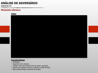 ANÁLISE DE ADVERSÁRIO
SANTOS FC
Momento ofensivo
Características
• Amplitude;
• Zagueiros viram laterais;
• Laterais viram ala fazendo linha de quatro avançada;
• Renato vira zagueiro central e organiza a saída de bola;
• Bola enfiada sempre buscando as pontas;
Vídeo
 