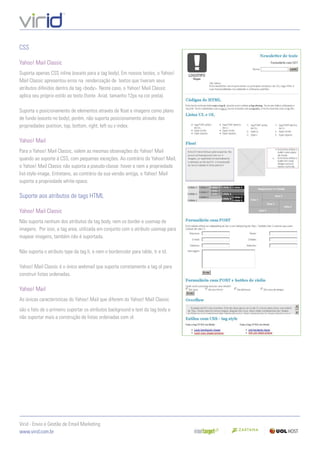 CSS

Yahoo! Mail Classic
Suporta apenas CSS inline (exceto para a tag body). Em nossos testes, o Yahoo!
Mail Classic apresentou erros na renderização de textos que tiveram seus
atributos diﬁnidos dentro da tag <body>. Neste caso, o Yahoo! Mail Classic
aplica seu próprio estilo ao texto (fonte Arial, tamanho 12px na cor preta).

Suporta o posicionamento de elementos através de ﬂoat e imagens como plano
de fundo (exceto no body), porém, não suporta posicionamento através das
propriedades position, top, bottom, right, left ou z-index.

Yahoo! Mail
Para o Yahoo! Mail Classic, valem as mesmas obsevações do Yahoo! Mail
quando ao suporte à CSS, com pequenas exceções. Ao contrário do Yahoo! Mail,
o Yahoo! Mail Classic não suporta a pseudo-classe :hover e nem a propriedade
list-style-image. Entretano, ao contrário da sua versão antiga, o Yahoo! Mail
suporta a propriedade white-space.

Suporte aos atributos de tags HTML

Yahoo! Mail Classic
Não suporta nenhum dos atributos da tag body, nem os border e usemap de
imagens. Por isso, a tag area, utilizada em conjunto com o atributo usemap para
mapear imagens, também não é suportada.

Não suporta o atributo type da tag li, e nem o bordercolor para table, tr e td.

Yahoo! Mail Classic é o único webmail que suporta corretamente a tag ol para
construir listas ordenadas.

Yahoo! Mail
As únicas características do Yahoo! Mail que diferem do Yahoo! Mail Classic
são o fato de o primeiro suportar os atributos background e text da tag body e
não suportar mais a construção de listas ordenadas com ol.




Virid - Envio e Gestão de Email Marketing
www.virid.com.br
 